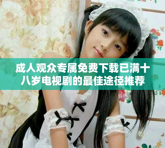 成人观众专属免费下载已满十八岁电视剧的最佳途径推荐