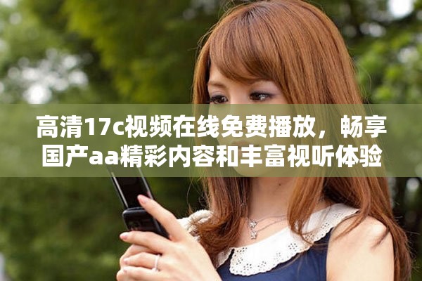 高清17c视频在线免费播放，畅享国产aa精彩内容和丰富视听体验