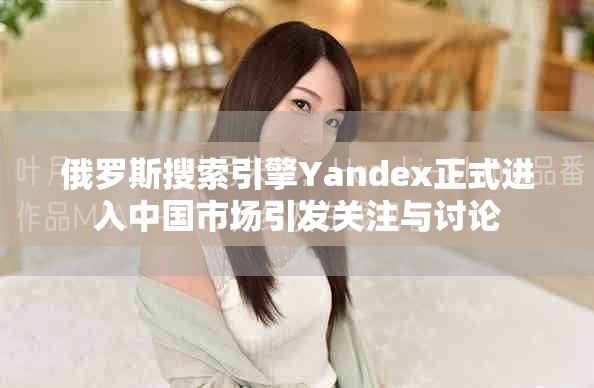 俄罗斯搜索引擎Yandex正式进入中国市场引发关注与讨论