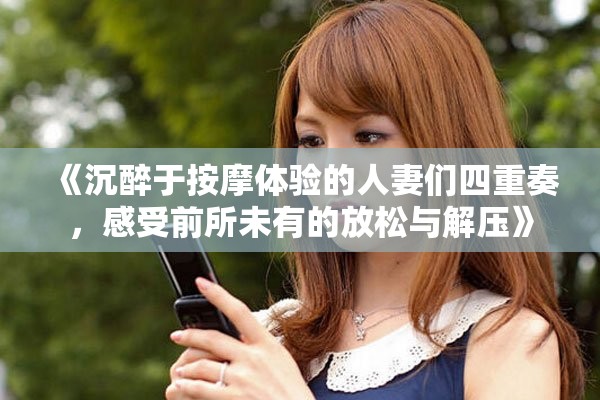《沉醉于按摩体验的人妻们四重奏，感受前所未有的放松与解压》