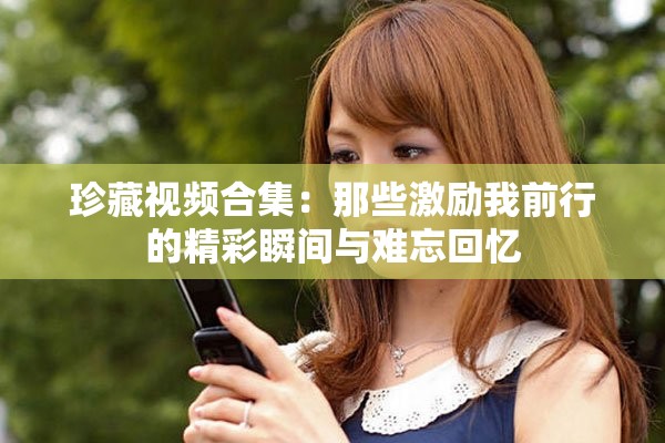 珍藏视频合集：那些激励我前行的精彩瞬间与难忘回忆