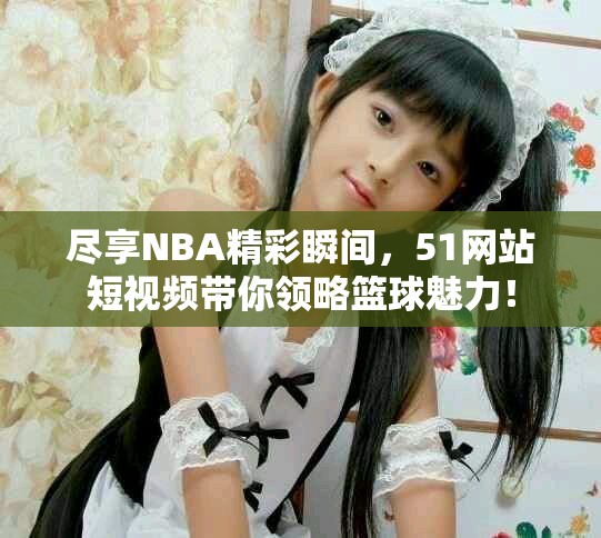 尽享NBA精彩瞬间，51网站短视频带你领略篮球魅力！