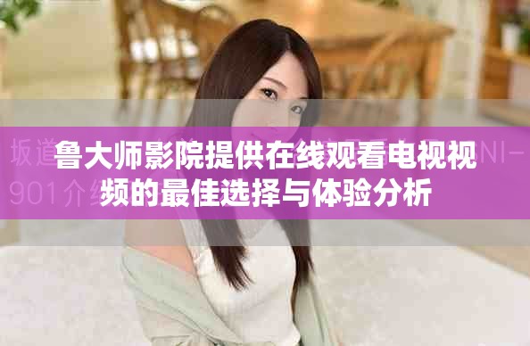 鲁大师影院提供在线观看电视视频的最佳选择与体验分析