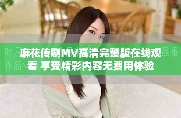 麻花传剧MV高清完整版在线观看 享受精彩内容无费用体验