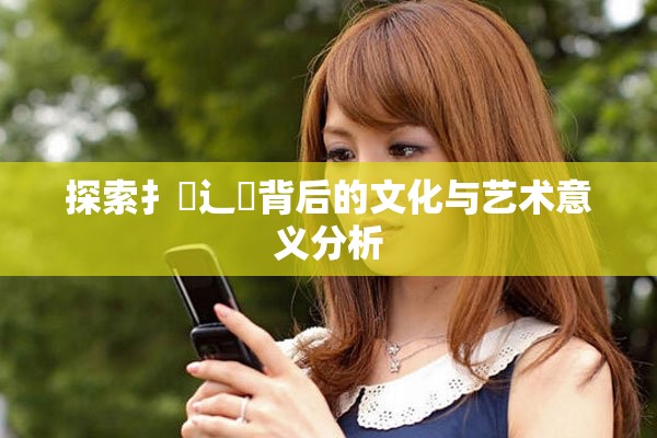 探索扌喿辶畐背后的文化与艺术意义分析
