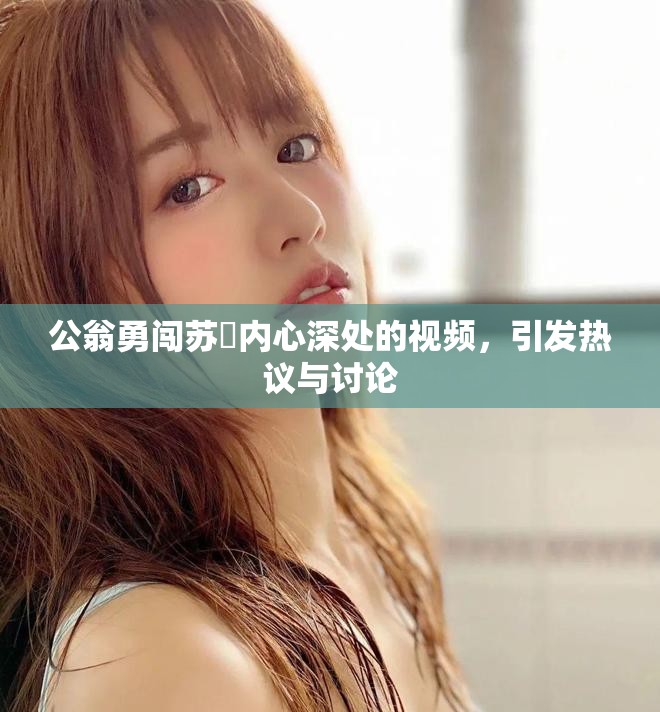公翁勇闯苏玥内心深处的视频，引发热议与讨论