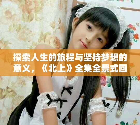 探索人生的旅程与坚持梦想的意义，《北上》全集全景式回顾