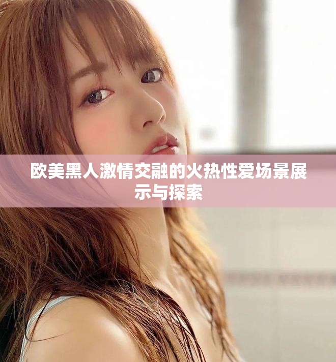 欧美黑人激情交融的火热性爱场景展示与探索