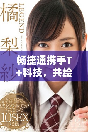 畅捷通携手T+科技，共绘未来数字化转型蓝图
