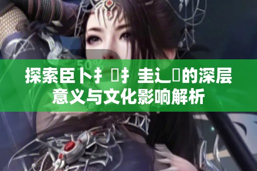 探索臣卜扌喿扌圭辶畐的深层意义与文化影响解析