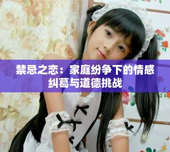 禁忌之恋：家庭纷争下的情感纠葛与道德挑战