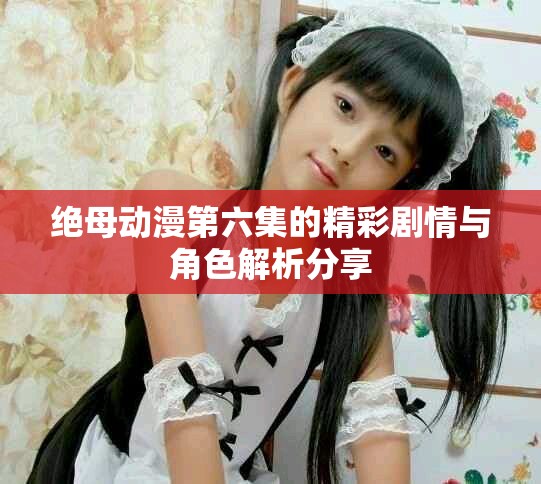 绝母动漫第六集的精彩剧情与角色解析分享