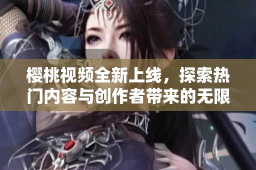 樱桃视频全新上线，探索热门内容与创作者带来的无限乐趣