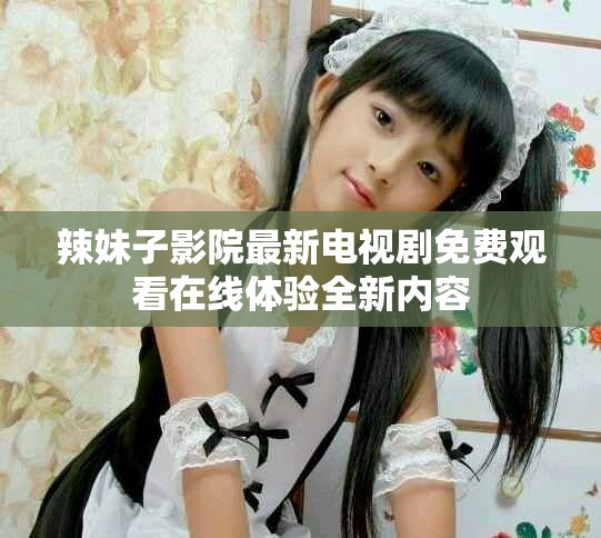 辣妹子影院最新电视剧免费观看在线体验全新内容
