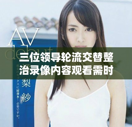 三位领导轮流交替整治录像内容观看需时数小时