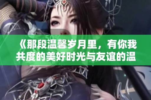 《那段温馨岁月里，有你我共度的美好时光与友谊的温暖》