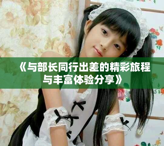 《与部长同行出差的精彩旅程与丰富体验分享》
