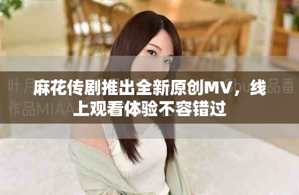 麻花传剧推出全新原创MV，线上观看体验不容错过