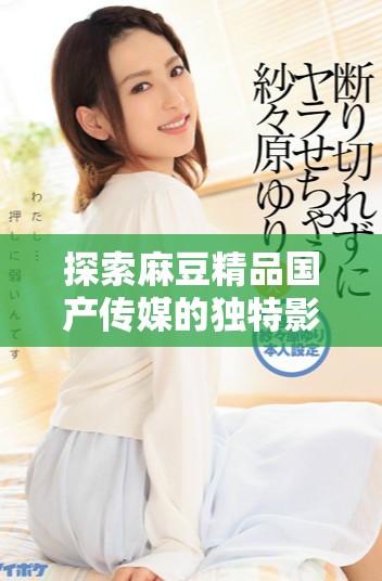 探索麻豆精品国产传媒的独特影像艺术与创作之旅