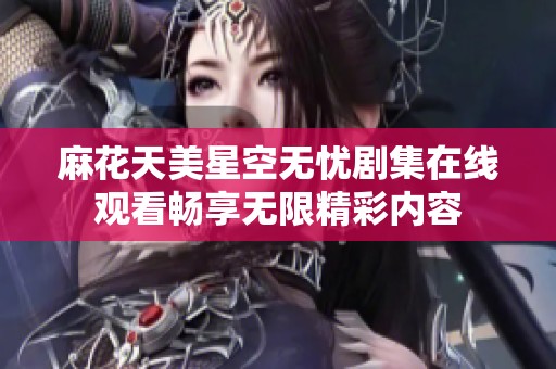 麻花天美星空无忧剧集在线观看畅享无限精彩内容
