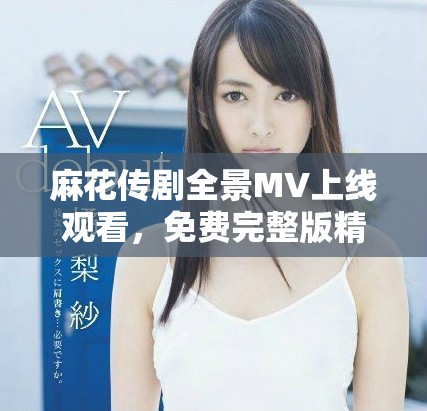 麻花传剧全景MV上线观看，免费完整版精彩瞬间不容错过