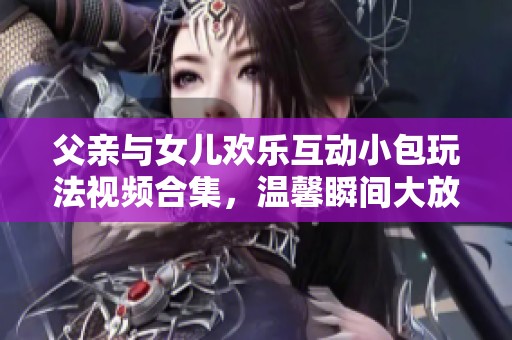 父亲与女儿欢乐互动小包玩法视频合集，温馨瞬间大放送