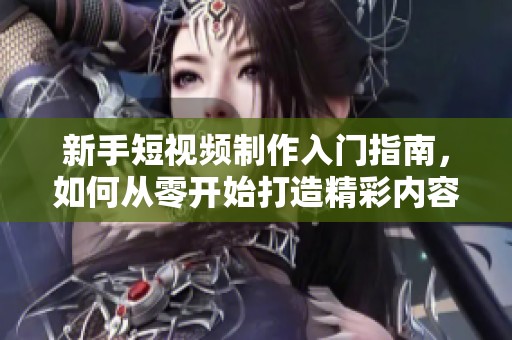 新手短视频制作入门指南，如何从零开始打造精彩内容