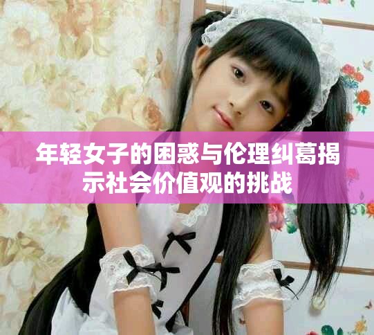 年轻女子的困惑与伦理纠葛揭示社会价值观的挑战