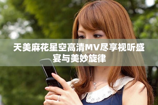天美麻花星空高清MV尽享视听盛宴与美妙旋律