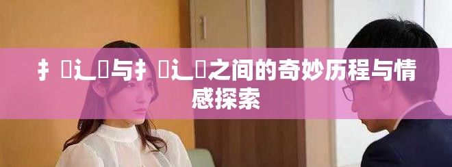 扌喿辶畐与扌喿辶畐之间的奇妙历程与情感探索