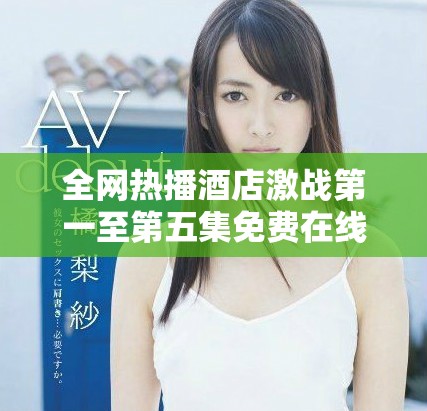 全网热播酒店激战第一至第五集免费在线观看引发观众热议