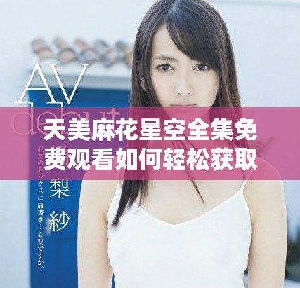 天美麻花星空全集免费观看如何轻松获取高清视频资源