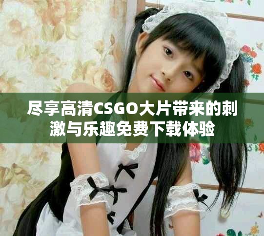 尽享高清CSGO大片带来的刺激与乐趣免费下载体验