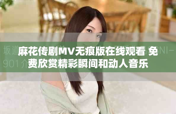 麻花传剧MV无痕版在线观看 免费欣赏精彩瞬间和动人音乐