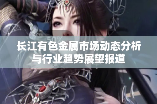 长江有色金属市场动态分析与行业趋势展望报道