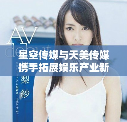 星空传媒与天美传媒携手拓展娱乐产业新视野