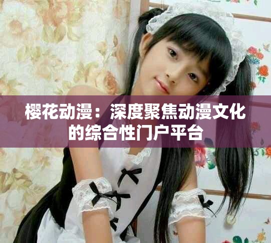 樱花动漫：深度聚焦动漫文化的综合性门户平台