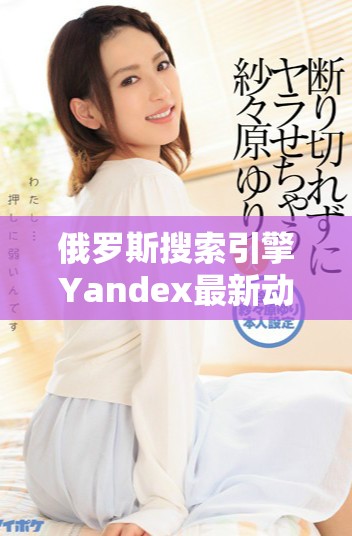 俄罗斯搜索引擎Yandex最新动态与市场发展趋势分析