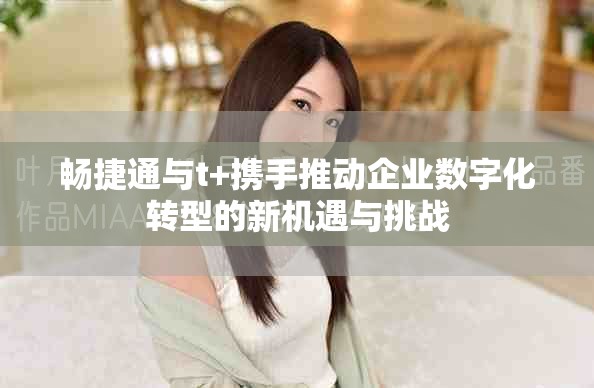 畅捷通与t+携手推动企业数字化转型的新机遇与挑战