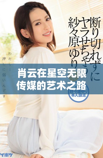 肖云在星空无限传媒的艺术之路充满无限可能与探索