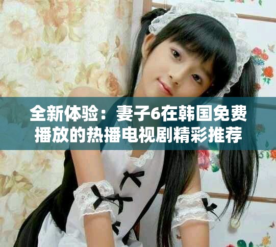 全新体验：妻子6在韩国免费播放的热播电视剧精彩推荐