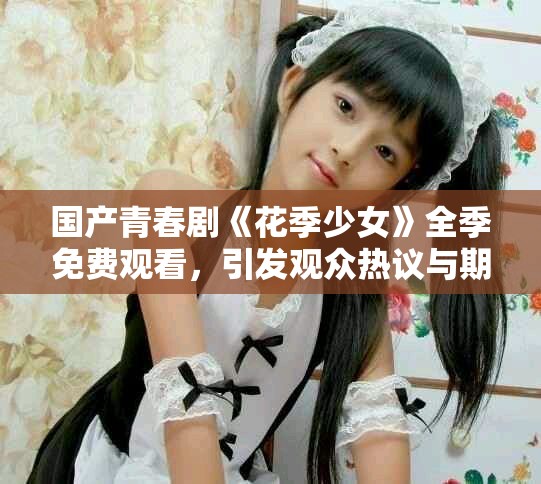 国产青春剧《花季少女》全季免费观看，引发观众热议与期待