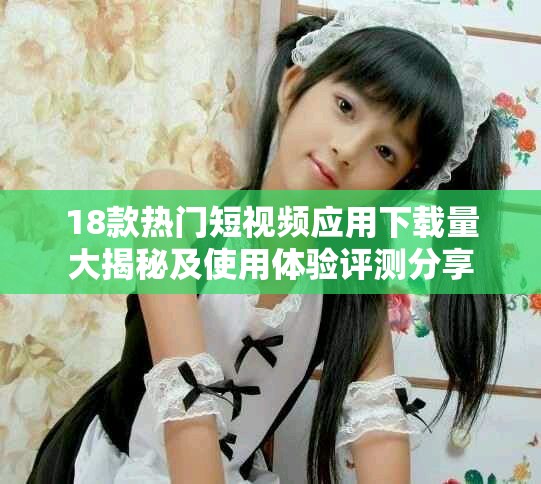 18款热门短视频应用下载量大揭秘及使用体验评测分享