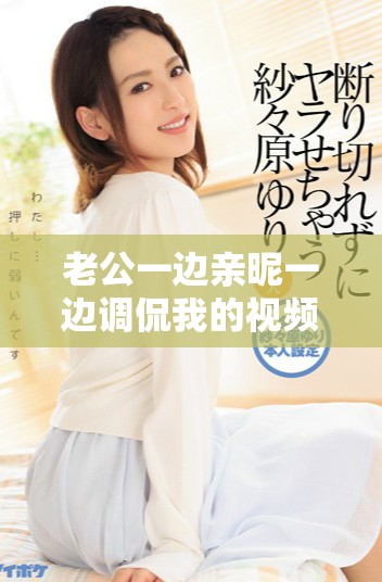 老公一边亲昵一边调侃我的视频瞬间引发热议