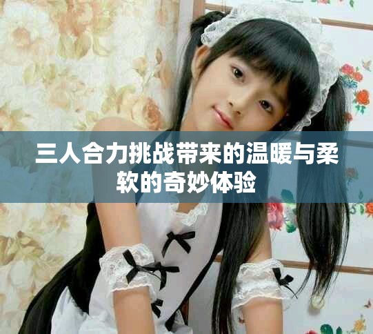 三人合力挑战带来的温暖与柔软的奇妙体验
