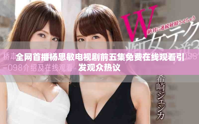 全网首播杨思敏电视剧前五集免费在线观看引发观众热议