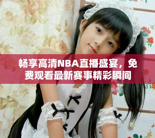 畅享高清NBA直播盛宴，免费观看最新赛事精彩瞬间