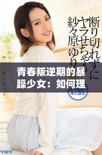 青春叛逆期的暴躁少女：如何理解和沟通她们的情绪