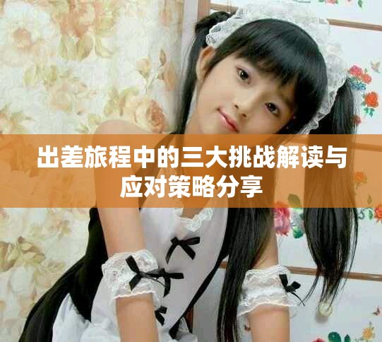 出差旅程中的三大挑战解读与应对策略分享