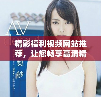 精彩福利视频网站推荐，让您畅享高清精彩内容体验